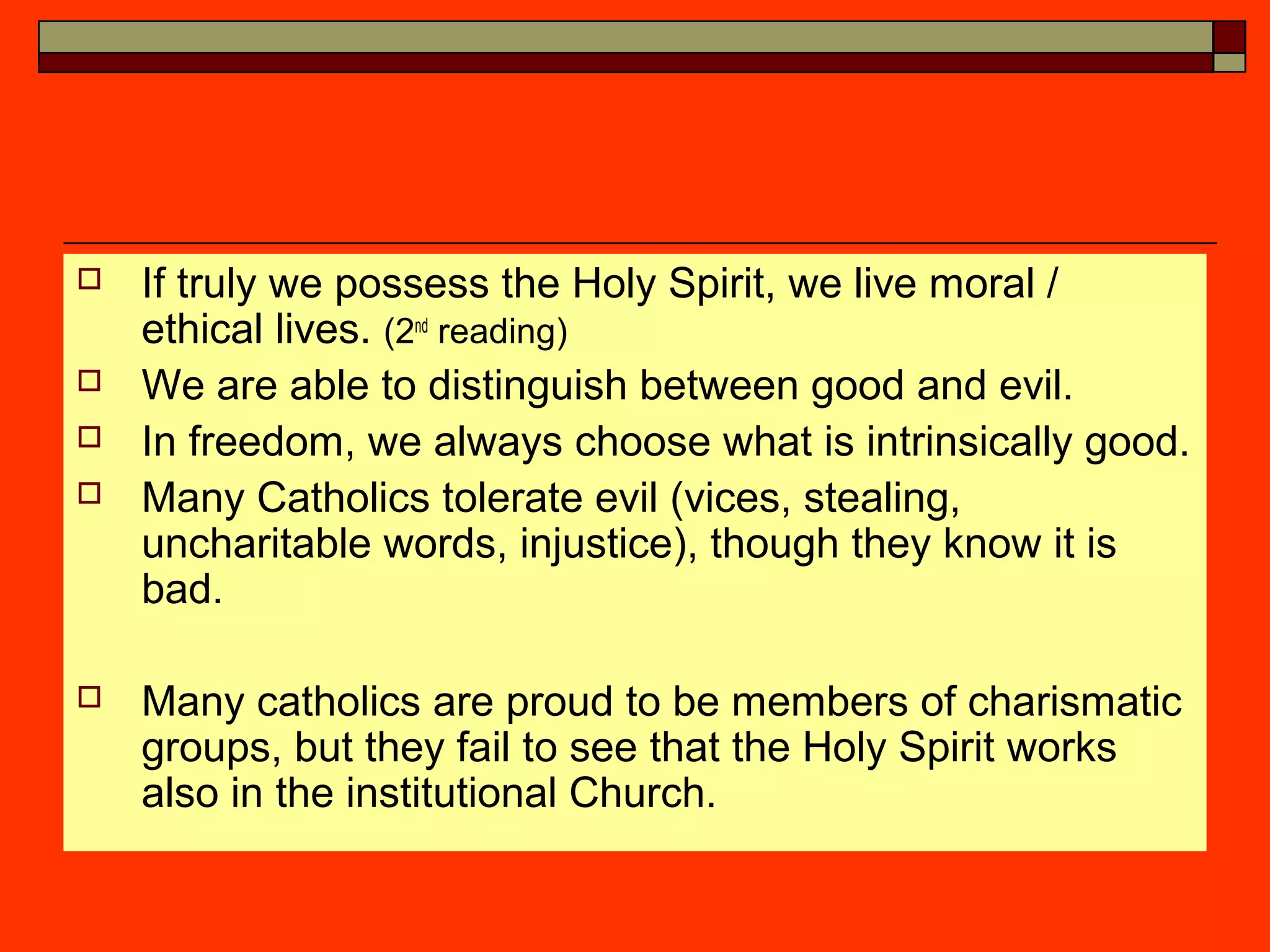  If truly we possess the Holy Spirit, we live moral /
ethical lives. (2nd
reading)
 We are able to distinguish between good and evil.
 In freedom, we always choose what is intrinsically good.
 Many Catholics tolerate evil (vices, stealing,
uncharitable words, injustice), though they know it is
bad.
 Many catholics are proud to be members of charismatic
groups, but they fail to see that the Holy Spirit works
also in the institutional Church.
 