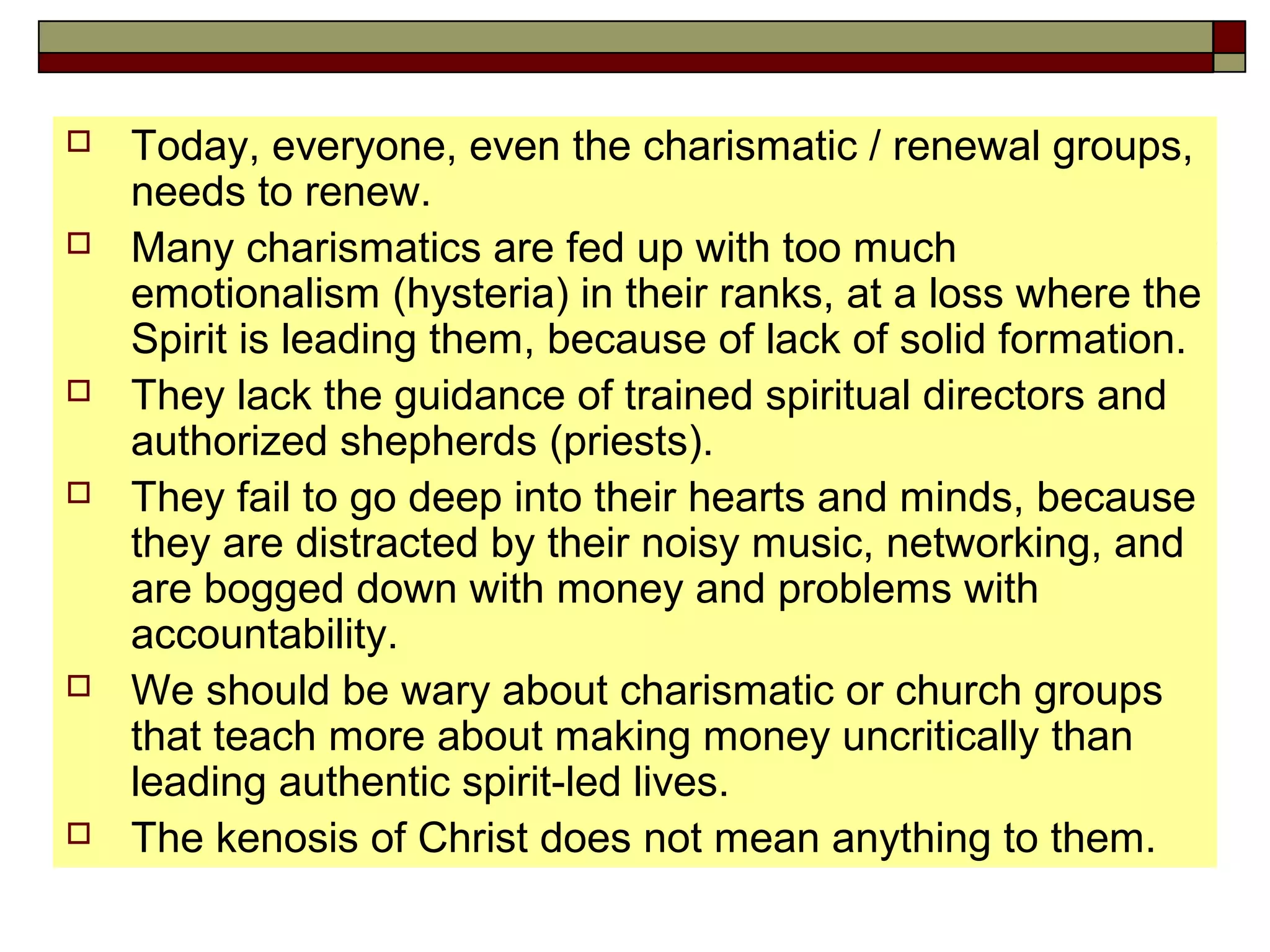  Today, everyone, even the charismatic / renewal groups,
needs to renew.
 Many charismatics are fed up with too much
emotionalism (hysteria) in their ranks, at a loss where the
Spirit is leading them, because of lack of solid formation.
 They lack the guidance of trained spiritual directors and
authorized shepherds (priests).
 They fail to go deep into their hearts and minds, because
they are distracted by their noisy music, networking, and
are bogged down with money and problems with
accountability.
 We should be wary about charismatic or church groups
that teach more about making money uncritically than
leading authentic spirit-led lives.
 The kenosis of Christ does not mean anything to them.
 