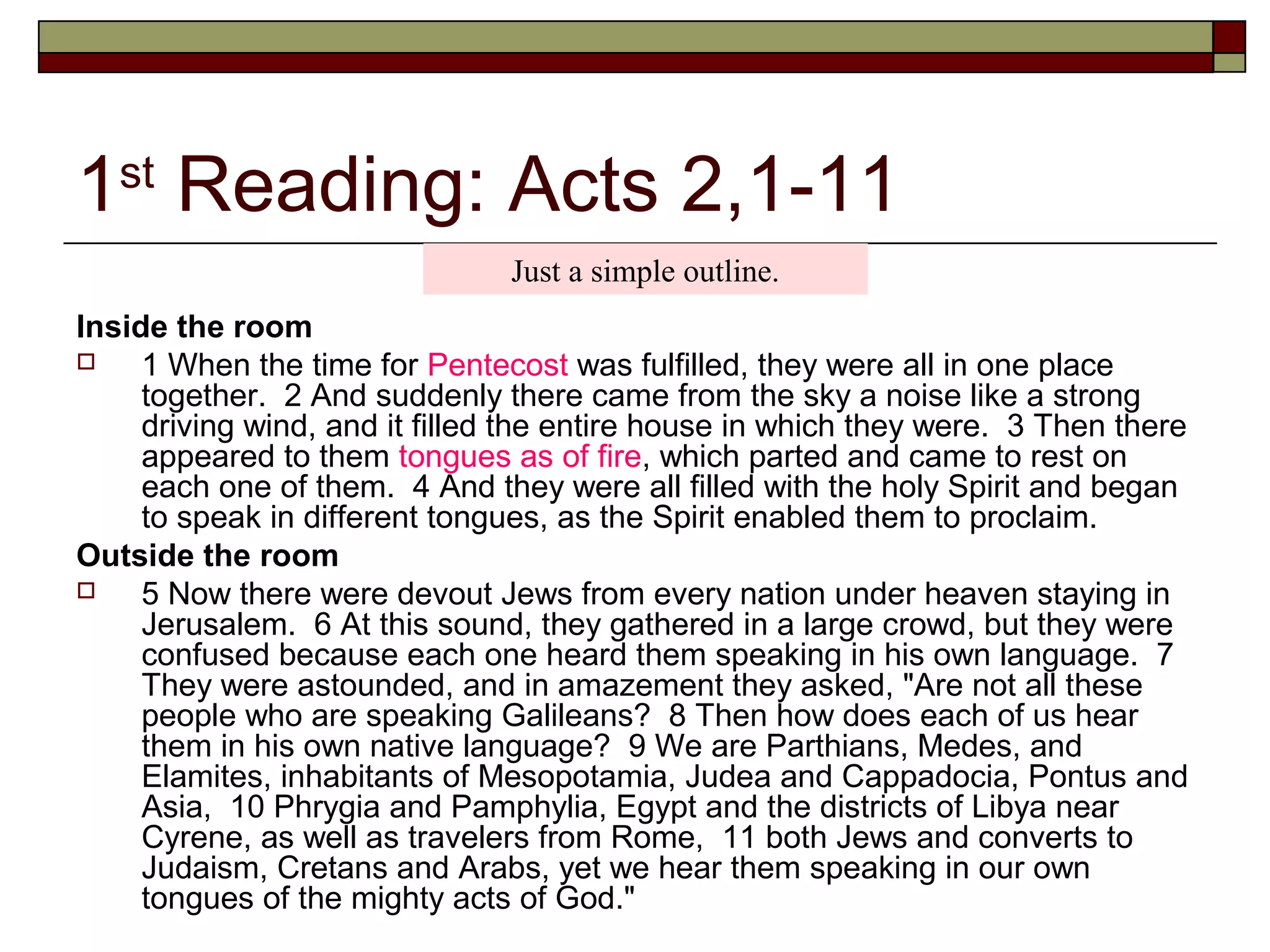 1st
Reading: Acts 2,1-11
Inside the room
 1 When the time for Pentecost was fulfilled, they were all in one place
together. 2 And suddenly there came from the sky a noise like a strong
driving wind, and it filled the entire house in which they were. 3 Then there
appeared to them tongues as of fire, which parted and came to rest on
each one of them. 4 And they were all filled with the holy Spirit and began
to speak in different tongues, as the Spirit enabled them to proclaim.
Outside the room
 5 Now there were devout Jews from every nation under heaven staying in
Jerusalem. 6 At this sound, they gathered in a large crowd, but they were
confused because each one heard them speaking in his own language. 7
They were astounded, and in amazement they asked, "Are not all these
people who are speaking Galileans? 8 Then how does each of us hear
them in his own native language? 9 We are Parthians, Medes, and
Elamites, inhabitants of Mesopotamia, Judea and Cappadocia, Pontus and
Asia, 10 Phrygia and Pamphylia, Egypt and the districts of Libya near
Cyrene, as well as travelers from Rome, 11 both Jews and converts to
Judaism, Cretans and Arabs, yet we hear them speaking in our own
tongues of the mighty acts of God."
Just a simple outline.
 