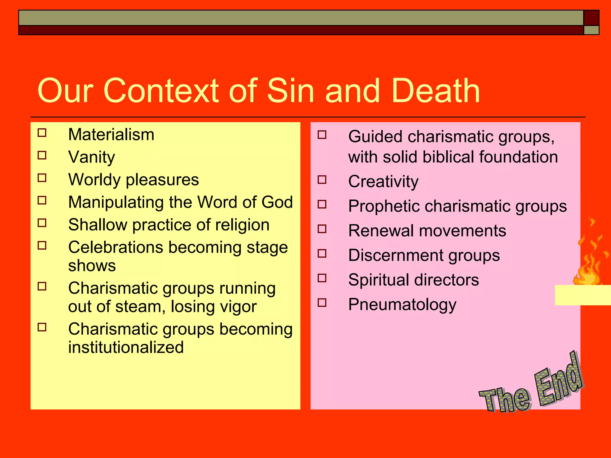 Our Context of Sin and Death
 Materialism
 Vanity
 Worldy pleasures
 Manipulating the Word of God
 Shallow practice of religion
 Celebrations becoming stage
shows
 Charismatic groups running
out of steam, losing vigor
 Charismatic groups becoming
institutionalized
 Guided charismatic groups,
with solid biblical foundation
 Creativity
 Prophetic charismatic groups
 Renewal movements
 Discernment groups
 Spiritual directors
 Pneumatology
 