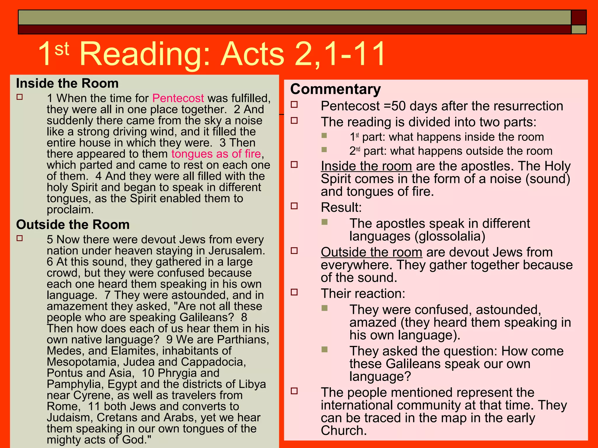 1st
Reading: Acts 2,1-11
Inside the Room
 1 When the time for Pentecost was fulfilled,
they were all in one place together. 2 And
suddenly there came from the sky a noise
like a strong driving wind, and it filled the
entire house in which they were. 3 Then
there appeared to them tongues as of fire,
which parted and came to rest on each one
of them. 4 And they were all filled with the
holy Spirit and began to speak in different
tongues, as the Spirit enabled them to
proclaim.
Outside the Room
 5 Now there were devout Jews from every
nation under heaven staying in Jerusalem.
6 At this sound, they gathered in a large
crowd, but they were confused because
each one heard them speaking in his own
language. 7 They were astounded, and in
amazement they asked, "Are not all these
people who are speaking Galileans? 8
Then how does each of us hear them in his
own native language? 9 We are Parthians,
Medes, and Elamites, inhabitants of
Mesopotamia, Judea and Cappadocia,
Pontus and Asia, 10 Phrygia and
Pamphylia, Egypt and the districts of Libya
near Cyrene, as well as travelers from
Rome, 11 both Jews and converts to
Judaism, Cretans and Arabs, yet we hear
them speaking in our own tongues of the
mighty acts of God."
Commentary
 Pentecost =50 days after the resurrection
 The reading is divided into two parts:
 1st
part: what happens inside the room
 2nd
part: what happens outside the room
 Inside the room are the apostles. The Holy
Spirit comes in the form of a noise (sound)
and tongues of fire.
 Result:
 The apostles speak in different
languages (glossolalia)
 Outside the room are devout Jews from
everywhere. They gather together because
of the sound.
 Their reaction:
 They were confused, astounded,
amazed (they heard them speaking in
his own language).
 They asked the question: How come
these Galileans speak our own
language?
 The people mentioned represent the
international community at that time. They
can be traced in the map in the early
Church.
 