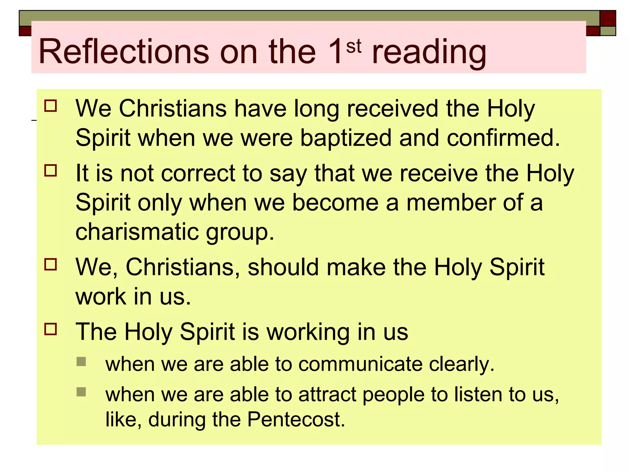 Reflections on the 1st
reading
 We Christians have long received the Holy
Spirit when we were baptized and confirmed.
 It is not correct to say that we receive the Holy
Spirit only when we become a member of a
charismatic group.
 We, Christians, should make the Holy Spirit
work in us.
 The Holy Spirit is working in us
 when we are able to communicate clearly.
 when we are able to attract people to listen to us,
like, during the Pentecost.
 