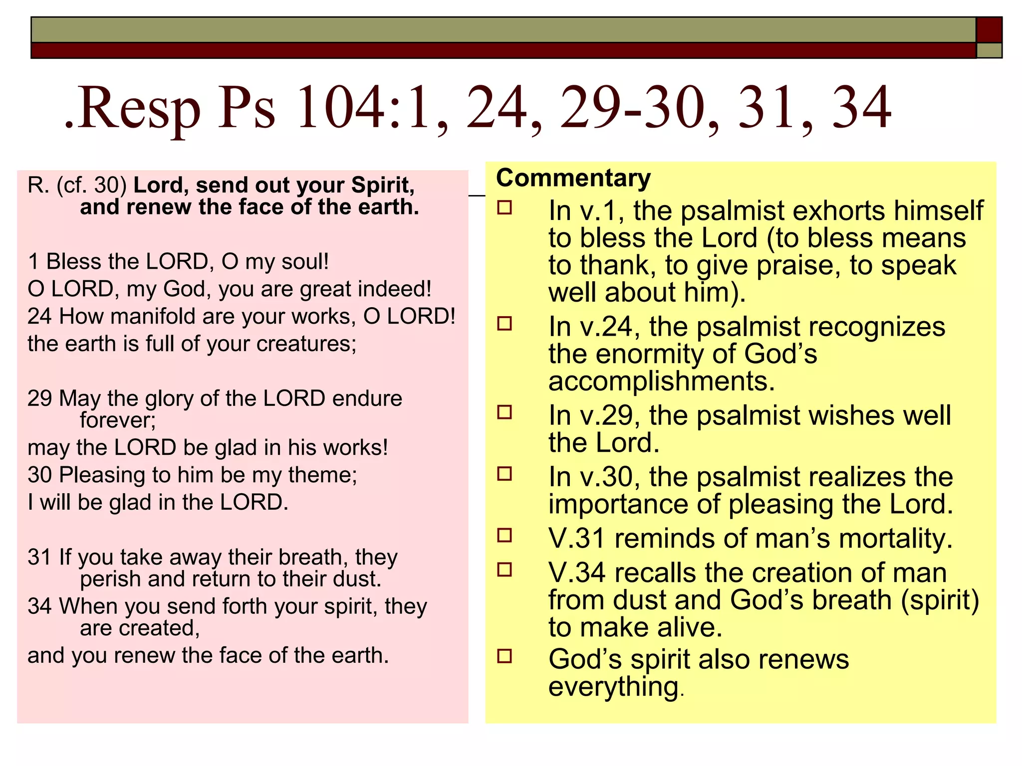 .Resp Ps 104:1, 24, 29-30, 31, 34
R. (cf. 30) Lord, send out your Spirit,
and renew the face of the earth.
1 Bless the LORD, O my soul!
O LORD, my God, you are great indeed!
24 How manifold are your works, O LORD!
the earth is full of your creatures;
29 May the glory of the LORD endure
forever;
may the LORD be glad in his works!
30 Pleasing to him be my theme;
I will be glad in the LORD.
31 If you take away their breath, they
perish and return to their dust.
34 When you send forth your spirit, they
are created,
and you renew the face of the earth.
Commentary
 In v.1, the psalmist exhorts himself
to bless the Lord (to bless means
to thank, to give praise, to speak
well about him).
 In v.24, the psalmist recognizes
the enormity of God’s
accomplishments.
 In v.29, the psalmist wishes well
the Lord.
 In v.30, the psalmist realizes the
importance of pleasing the Lord.
 V.31 reminds of man’s mortality.
 V.34 recalls the creation of man
from dust and God’s breath (spirit)
to make alive.
 God’s spirit also renews
everything.
 