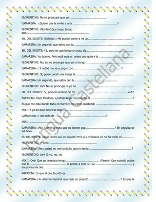 FLORENTINO: No se preocupe que yo ….........................................

CAMARERA : ¿Quiere que le invite a una …..................................................?

FLORENTINO: ¡No!¡No! Que luego tengo
que..........................................................................

SR. DEL BIGOTE: ¡Señora! ¿ Me puede poner a mí un....................................................?

CAMARERA: Un segundo que estoy con la......................................................................

SR. DEL BIGOTE: Ya, pero es que tengo un poco de.......................................................

CAMARERA: Ya, bueno. Pero está este sr. antes que quiera la …......................................

FLORENTINO: No, no se preocupe que yo no tengo …....................................................

CAMARERA: ¿ Y usted me va a pagar con.........................................................?

FLORENTINO: Sí, pero cuando me traiga la....................................................................

CAMARERA: Un segundo, que estoy con la …...............................................

FLORENTINO: ¡Ah! No se preocupe si yo no …...............................................................

SR. DEL BIGOTE: Sí, pero acuérdese de mi …...........................................................¿eh?

PATRICIA: ¡Oye! Perdona, ¿podrías bajar un poquito el …...............................................?

Es que me está dando todo el chorro y me estoy quedando …..........................................

MIKI: Y ya de paso nos trae dos.....................................................................

CAMARERA: ¿ Dos más de ….........................................................?

MIKI:......................................

CAMARERA: ¡Ah! ¡Cómo se nota que no tienen que...................................! En seguida se
las llevo.

SR. DEL BIGOTE: ¡Oiga! ¿Cómo que en seguida? Pero si a mí todavía no me ha traído mi................

FLORENTINO: Y yo la ….....................................................

CAMARERA: ¿Pero usted no me ha dicho que no tenía …...............................................?

FLORENTINO: ¡aH! Si yo, no, no

MIKI: ¡Oye! Que yo tampoco tengo........................................ ¡Vamos! Que cuando acabe
con la …......................................, le pones a este sr. su …........................................ y
me pones las dos................................................

PATRICIA: Lo que sí que te pido es …..................................................

CAMARERA ¿ A usted le importa que baje un poquito …..................................? Es que la
 
