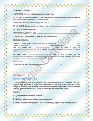 chica se está quedando …..........................................................

FLORENTINO: No, no, ningún problema, si yo aquí no...

SR. DEL BIGOTE: ¡Pero un momento! Es que usted entre la esto y que tiene que bajar el aquel, se
le está amontonando el trabajo y a mí no me llega el …...........................................

FLORENTINO: Y cuando puedas me preparas a mí la.............................................................

SR. DEL BIGOTE: Sí, pero cuando me traigas a mí la …............................................................

MIKI: Pero yo también quiero mis ….....................................................................................

PATRICIA: Oye, por favor, baja …...................................................................................

FLORENTINO: Oye por favor, que estaba yo primero con la...........................................

DISCUSIÓN GENERAL

CAMARERA: A ver, a ver...Lo que sí les pido es un poco de …....................................... ¿eh?
Cuando yo termine de ….........................................., le llevo a usted su …........................... que
tiene un poquito de                          ….............................. Y antes le llevo a usted su
…......................................... que me va a pagar con................................................ Y después
bajo el …...................................................

que están todos ….......................................... Y luego le llevo a usted sus dos
…...............................porque no tienen.................................................y tampoco tienen que
…................................................................ ¿ No es así?

TODOS : Sí, sí.

LOLES: ¿ No ven como hablando se entiende la …................................?



..................................................................................................................................

ACTIVIDAD N° 4

Desarrolla esta actividad en casa

Los seres humanos utilizamos distintos códigos para comunicarnos. Ya hemos estudiado
que el código verbal es la forma de comunicación por excelencia. Pero también existen
una serie de códigos no verbales fundamentales para la comunicación humana. Algunos
de ellos se basan en la traducción de la lengua a otros sistemas de signos.

Resuelve:

1. ¿Qué nombre reciben estos alfabetos?

2. ¿ Quiénes utilizan estos códigos para comunicarse?

3. Intenta encontrar información de cada uno de ellos y exponla ante tus compañeros.
 