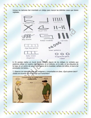 Incluso los ladrones han inventado un código para marcar las distintas casas que tienen
vigiladas.




6. En parejas realiza un mural donde reflejéis alguno de los códigos no verbales que
podemos utilizar en nuestra vida cotidiana: en el instituto, en la calle, en las etiquetas de
la ropa, en un centro de salud, en un plano de tu localidad, señales de tráfico, la barra del
procesador de textos...

7. Observa con atención estas dos imágenes y comentadlas en clase. ¿Qué quieren decir?
¿Estáis de acuerdo con el mensaje que transmiten?
 
