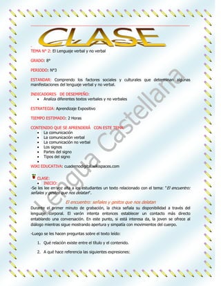 ....................................................................................................................................




.
TEMA N° 2: El Lenguaje verbal y no verbal

GRADO: 8°

PERIODO: N°3

ESTANDAR: Comprendo los factores sociales y culturales que determinan algunas
manifestaciones del lenguaje verbal y no verbal.

INDICADORES DE DESEMPEÑO:
      Analiza diferentes textos verbales y no verbales

ESTRATEGIA: Aprendizaje Expositivo

TIEMPO ESTIMADO: 2 Horas

CONTENIDO QUE SE APRENDERÁ CON ESTE TEMA:
     La comunicación
     La comunicación verbal
     La comunicación no verbal
     Los signos
     Partes del signo
     Tipos del signo

WIKI EDUCATIVA: cuadernodigital.wikispaces.com


    CLASE:
        INICIO:
-Se les lee en voz alta a los estudiantes un texto relacionado con el tema: "El encuentro:
señales y gestos que nos delatan".

                            El encuentro: señales y gestos que nos delatan
Durante el primer minuto de grabación, la chica señala su disponibilidad a través del
lenguaje corporal. El varón intenta entonces establecer un contacto más directo
entablando una conversación. En este punto, si está interesa da, la joven se ofrece al
diálogo mientras sigue mostrando apertura y simpatía con movimientos del cuerpo.

-Luego se les hacen preguntas sobre el texto leído:

     1. Qué relación existe entre el título y el contenido.

     2. A qué hace referencia las siguientes expresiones:
 