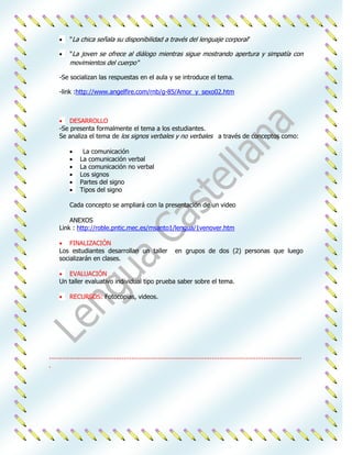 "La chica señala su disponibilidad a través del lenguaje corporal"

          "La joven se ofrece al diálogo mientras sigue mostrando apertura y simpatía con
          movimientos del cuerpo"

     -Se socializan las respuestas en el aula y se introduce el tema.

     -link :http://www.angelfire.com/rnb/g-85/Amor_y_sexo02.htm



         DESARROLLO
     -Se presenta formalmente el tema a los estudiantes.
     Se analiza el tema de los signos verbales y no verbales a través de conceptos como:

                 La comunicación
                La comunicación verbal
                La comunicación no verbal
                Los signos
                Partes del signo
                Tipos del signo

          Cada concepto se ampliará con la presentación de un video

         ANEXOS
     Link : http://roble.pntic.mec.es/msanto1/lengua/1venover.htm

         FINALIZACIÓN
     Los estudiantes desarrollan un taller                       en grupos de dos (2) personas que luego
     socializarán en clases.

        EVALUACIÓN
     Un taller evaluativo individual tipo prueba saber sobre el tema.

          RECURSOS: Fotocopias, videos.




....................................................................................................................................
.
 
