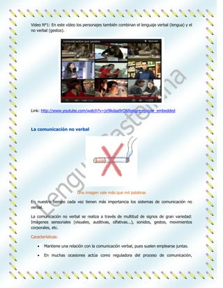 Video N°1: En este vídeo los personajes también combinan el lenguaje verbal (lengua) y el
no verbal (gestos).




Link: http://www.youtube.com/watch?v=jx9lkdaa9rQ&feature=player_embedded



La comunicación no verbal




                         Una imagen vale más que mil palabras

En nuestro tiempo cada vez tienen más importancia los sistemas de comunicación no
verbal.

La comunicación no verbal se realiza a través de multitud de signos de gran variedad:
Imágenes sensoriales (visuales, auditivas, olfativas...), sonidos, gestos, movimientos
corporales, etc.

Características:

       Mantiene una relación con la comunicación verbal, pues suelen emplearse juntas.

       En muchas ocasiones actúa como reguladora del proceso de comunicación,
 