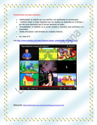 Características del signo lingüístico:

       -Arbitrariedad: la relación que une significa. con significante es convencional,
        -Carácter lineal: el singo lingüístico por ser acústico se desarrolla en el tiempo y
       por ello otros elementos que lo forman aparecen en orden,
       -Inmutabilidad: el hablante no lo puede cambiar a voluntad, pues pertenece a la
       comunidad.
       -Doble articulación: está formado por unidades menores

       Ver vídeo N°3:

Link http://www.youtube.com/watch?feature=player_embedded&v=xQmlVFa_UuQ




Bibliografía: http://roble.pntic.mec.es/msanto1/lengua/1venover.htm
 