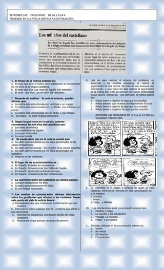 RESPONDE LAS PREGUNTAS DE LA 1 A LA 6
TENIENDO EN CUENTA LA NOTICIA A CONTINUACIÓN:




 1.    El titular de la noticia anterior es:                          8.    Una vía para conocer el alcance del problema, su
 a.    El texto que dice: el motivo de la celebración es conmemorar         desarrollo y las posibles soluciones es realizar el
 los   mil años de la lengua castellana.                                    seguimiento de una noticia. Se trata de que busques una
 b.    El texto que dice :Los reyes de España han presidido                 información y que todos los días realices el seguimiento
 c.    El texto que dice: Los mil años del castellano                       de la misma con el fin de conocer con mayor profundidad
                                                                            lo qué ocurre. Siendo así, una definición de noticia podría
 2. Después de analizar la noticia anterior, puedes                         ser:
 afirmar que:                                                               a. Relato breve y objetivo de algo que ha sucedido.
 a. La noticia está estructurada con un titular y un cuerpo                 b. Relato extenso que muestra acontecimientos ficticios
 b. La noticia está estructurada con: un titular, una entrada y un          c. Relato breve y objetivo de algo que va a suceder
 cuerpo                                                                     d. Relato breve y subjetivo de algo que ha sucedido.
 c. La notica está estructurada con un titular y una entrada
 d. La noticia no tiene ninguna estructura.                                     RESPONDE LAS PREGUNTAS DE LA 9 A LA 12 CON LA
                                                                                SIGUIENTE CARICATURA
 3. Según lo que leíste en la noticia, quienes
 conmemoran los mil años del castellano son:
 a. Los reyes de América
 b. Los presidentes de España
 c. Los reyes de España
 d. La reina Isabela
 4. Se puede decir que en la noticia sucede que:
 a. Se están conmemorando los mil años aproximados de las
 Glosas Emilianenses.
 b. Se están conmemorando los mil años de la corona española
 c. Se están conmemorando los mil años aproximados del
 castellano
 d. Ninguna de las anteriores.

 5.    El lugar de los acontecimientos es :
 a.    En España: en todos los monasterios
 b.    En España: monasterio de San Millán de Cogolla
 c.    En España: el país del continente europeo.
 d.    En España: monasterio de San Emilianenses.

 6.    La conmemoración del castellano se celebró porque:
 a.    Cumplía exactamente mil años
 b.    Cumplía aproximadamente Mil años.
 c.    Es una lengua importante                                       9.    Si referente es el objeto o persona de quien se está
                                                                            hablando, entonces el referente en esta comunicación es:
 7. Los medios de comunicación ofrecen información                          a. la maestra
 sobre los problemas que afectan a las ciudades. Desde                      b. Mafalda
 este punto de vista la noticia busca:                                      c. Felipe
  a. Persuadirnos para que creamos en la información que nos                d. Felipe y Mafalda
       muestra
 b. Informarnos sobre cualquier tipo de problema que afecta a         10.     Los interlocutores en la comunicación anterior son:
 una comunidad.                                                             a. Mafalda y Felipe
  c. Describirnos situaciones, expresando puntos de vistas                  b. La maestra y los estudiantes
       subjetivos                                                           c. Mafalda y la maestra
  d. Mostrarnos lo que piensan un grupo de persona                          d. Felipe y la maestra

                                                                      11. El código utilizado en la comunicación anterior es:
                                                                          a. Verbal
                                                                          b. No verbal
                                                                          c. Extraverbal
                                                                          d. Comunicativo
 