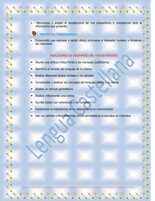 Reconozco y acepto el escepticismo de mis compañeros y compañeras ante la
                información que presento.

                     PROYECTOS TRANSVERSALES

                Comprendo que expresar y recibir afecto promueve el bienestar humano y fortalecer
                las relaciones.



                                 INDICADORES DE DESEMPEÑO DEL TERCER PERIODO.

                Asume una actitud crítica frente a los mensajes publicitarios

                Identifica el sentido del lenguaje de la música.

                Analiza diferentes textos verbales y no verbales

                Comprender y analizar los mensajes del lenguaje verbal y no verbal

                Analiza un artículo periodístico.

                Analiza críticamente una notica.

                Escribe textos con coherencia y con cohesión.

                Comprende la importancia de la coherencia en la comunicación

                Lee con sentido crítico diferentes textos periodísticos producidos en Colombia.




.....................................................................................................................................
 