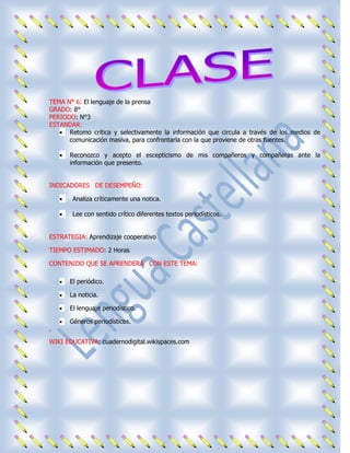 TEMA N° 6: El lenguaje de la prensa
GRADO: 8°
PERIODO: N°3
ESTANDAR:
      Retomo crítica y selectivamente la información que circula a través de los medios de
      comunicación masiva, para confrontarla con la que proviene de otras fuentes.

      Reconozco y acepto el escepticismo de mis compañeros y compañeras ante la
      información que presento.


INDICADORES DE DESEMPEÑO:

       Analiza críticamente una notica.

       Lee con sentido crítico diferentes textos periodísticos.


ESTRATEGIA: Aprendizaje cooperativo

TIEMPO ESTIMADO: 2 Horas

CONTENIDO QUE SE APRENDERÁ CON ESTE TEMA:

      El periódico.

      La noticia.

      El lenguaje periodístico.

      Géneros periodísticos.
·
WIKI EDUCATIVA: cuadernodigital.wikispaces.com
 