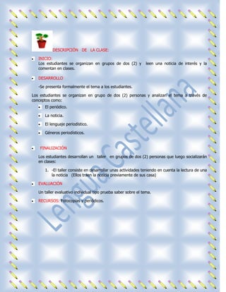 DESCRIPCIÓN DE LA CLASE:

   INICIO:
   Los estudiantes se organizan en grupos de dos (2) y          leen una noticia de interés y la
   comentan en clases.

   DESARROLLO

   -Se presenta formalmente el tema a los estudiantes.

Los estudiantes se organizan en grupo de dos (2) personas y analizan el tema a través de
conceptos como:
      El periódico.

      La noticia.

      El lenguaje periodístico.

      Géneros periodísticos.


    FINALIZACIÓN

   Los estudiantes desarrollan un taller en grupos de dos (2) personas que luego socializarán
   en clases:

      1. -El taller consiste en desarrollar unas actividades teniendo en cuenta la lectura de una
         la noticia (Ellos traen la noticia previamente de sus casa)

   EVALUACIÓN

   Un taller evaluativo individual tipo prueba saber sobre el tema.

   RECURSOS: Fotocopias y periódicos.
 