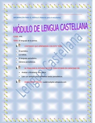 .....................................................................................................................................

INFORMACIÓN PARA EL MÓDULO (Material para el estudiante)




CLASE: N°6

TEMA: El lenguaje de la prensa.


                     CONTENIDO QUE APRENDERÁS CON ESTE TEMA:

          El periódico.

          La noticia.

          El lenguaje periodístico.

          Géneros periodísticos.


                     AL FINALIZAR EL ESTUDIO DE ESTE TEMA ESTARÁS EN CAPACIDAD DE:

                Analizar críticamente una notica.

                Leer con sentido crítico diferentes textos periodísticos.


                     BUSCA ESTE TEMA EN: cuadernodigital.wikispaces.com
 