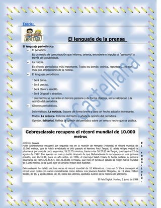 Teoría:



                                         El lenguaje de la prensa
El lenguaje periodístico.
       El periódico.
         Es un medio de comunicación que informa, orienta, entretiene e impulsa al "consumo" a
         través de la publicidad.
         La noticia.
         Es el texto periodístico más importante. Todos los demás: crónica, reportaje..., no son
         más que ampliaciones de la noticia.
         El lenguaje periodístico.

         · Será breve.
         · Será preciso.
         · Será Claro y sencillo.
         · Será Original y atractivo.
         · Los hechos se narrarán en tercera persona y de forma objetiva, sin la valoración o la
         opinión del periodista.
         Géneros periodísticos.

         Informativos. La noticia. Expone de forma breve y clara un hecho actual e interesante.
         Mixtos. La crónica. Informa del hecho y añade la opinión del periodista.
         Opinión. Editorial. Refleja la opinión del periódico sobre un tema o hecho que se publica.



   Gebreselassie recupera el récord mundial de 10.000
                                               metros
AGENCIAS, Hengelo                                                                                               E
Haile Gebreselassie recuperó por segunda vez en la reunión de Hengelo (Holanda) el récord mundial de            l
10.000 metros, que le había arrebatado el año pasado el keniano Paul Tergat. El atleta etíope mejoró la
plusmarca por más de cinco segundos, 26.22.75 minutos, frente a los 26.27.85 de Tergat, que logró el 22 de
                                                                                                                r
agosto de 1997. Fue apenas un mes y medio después de que Gebreselassie lo recuperara en una primera
ocasión, con 26.31.32, pues un año antes, en 1996, el marroquí Salah Hissou le había quitado su primera
                                                                                                                e
plusmarca de 1995 (26.43.53), con 26.38.08. A Hissou, que hizo en Sevilla el sábado la mejor marca mundial      p
de 3.000 metros, se la quitó ayer el keniano Wilson Boit Kipketer.                                              o
                                                                                                                r
Gebreselassie ha batido así tres veces el récord mundial de 10 kilómetros, como en 5. Para conseguir el         t
récord ayer contó con varios compatriotas como liebres. Los jóvenes Assefah Mezgebu, de 19 años, Million        a
Wolde, de 18, y Worku Bikila, de 30, estos dos últimos, apellidos ilustres de la historia del atletismo.        j
                                                                                                                e
                                                                     El País Digital. Martes, 2 junio de 1998
                                                                                                                .
 