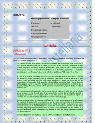 Esquema:
                          El lenguaje periodístico. El lenguaje publicitario.

                          El periódico.                 La publicidad.

                          La noticia.                   Características.

                          El lenguaje periodístico.

                          El lenguaje periodístico.

                          Géneros periodísticos.




                                            Actividades:
Actividad N°1
Trabajo grupal.

1ª.- Aquí tienes el texto de una noticia escrita por un reportero principiante. Realiza las actividades que
van a continuación para corregirlo.
     Los cuerpos sin vida de una joven pareja fueron hallados por unos amigos en el interior de su
     piso, ya que, extrañados de que la pareja no acudiera a una fiesta de cumpleaños, y al no
     obtener respuesta, llamaron a la policía, a última hora de la tarde de ayer. Carmen Villadiego
     Alonso y José Olmedo Torres estaban en el interior de un domicilio que pertenece a una doctora
     que trabaja en una clínica de Toledo, en la calle Oriundo López, nº 20, madre de la chica.

     Al parecer, la muerte, que todos sentimos como hecho tremendamente desgraciado, debió de
     ser accidental, si bien este extremo no ha podido ser confirmado, ya que la policía no lo pudo
     aclarar a este periodista, pues no tenía datos suficientes, a causa de un escape de gas
     producido por el calentador de la vivienda. Éste se hallaba abierto del todo y con la llama del
     piloto apagada y uno de los grifos de agua caliente también estaba abierto al máximo, por lo
     que se produjo el funcionamiento a toda potencia del calentador y, por lo tanto, la máxima
     salida de gas.

     Los inspectores de policía avisados por los tres amigos de los jóvenes a los que me he referido
     antes, entraron en la vivienda con el correspondiente permiso de la autoridad judicial y,
     enseguida, percibieron un penetrante olor a gas. Los cuerpos no presentaban signos de
     violencia, por lo que la muerte puede atribuirse sin ninguna duda al gas.

     Carmen ya había sufrido un más que extraño percance hace aproximadamente un año cuando
     fue rescatada de su domicilio por unos vecinos que la encontraron con síntomas de intoxicación
     en compañía de una amiga que estaba en el mismo estado. Por nuestra parte, no hemos podido
     averiguar las causas de aquella intoxicación. Asimismo, hace unos días, en otro piso del mismo
     inmueble, se produjo otro percance cuando un vecino tuvo que penetrar por una ventana en el
     piso para apagar un conato de incendio al quemarse un pollo que habían dejado en el interior
     del horno encendido.

     La madre de Carmen fue localizada a través del Programa Socorro de Radio Nacional.
 