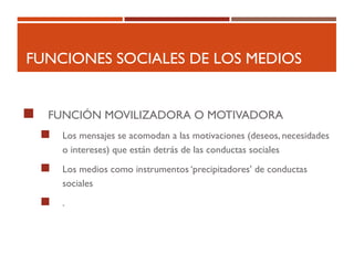 FUNCIONES SOCIALES DE LOS MEDIOS
 FUNCIÓN MOVILIZADORA O MOTIVADORA
 Los mensajes se acomodan a las motivaciones (deseos, necesidades
o intereses) que están detrás de las conductas sociales
 Los medios como instrumentos ‘precipitadores’ de conductas
sociales
 .
 