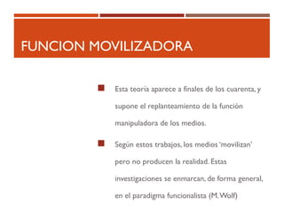 FUNCION MOVILIZADORA
 Esta teoría aparece a finales de los cuarenta, y
supone el replanteamiento de la función
manipuladora de los medios.
 Según estos trabajos, los medios ‘movilizan’
pero no producen la realidad. Estas
investigaciones se enmarcan, de forma general,
en el paradigma funcionalista (M.Wolf)
 