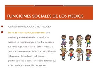 FUNCIONES SOCIALES DE LOS MEDIOS
 FUNCIÓN MOVILIZADORA O MOTIVADORA
 Teoría de los usos y las gratificaciones que
sostiene que los efectos de los medios se
explican en correspondencia con los mensajes
que emiten, porque existen públicos distintos
para el mismo mensaje. Se hace un uso diferente
del mensaje, dependiendo del tipo de
gratificación que el receptor espere del mismo, y
así se producirán unos efectos y otros.
 