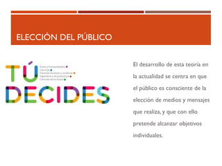 ELECCIÓN DEL PÚBLICO
El desarrollo de esta teoría en
la actualidad se centra en que
el público es consciente de la
elección de medios y mensajes
que realiza, y que con ello
pretende alcanzar objetivos
individuales.
 
