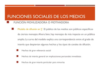 FUNCIONES SOCIALES DE LOS MEDIOS
 FUNCIÓN MOVILIZADORA O MOTIVADORA
 Modelo de difusión en ‘J’. El público de los medios son públicos específicos
de ciertos mensajes.Ahora bien, hay mensajes de más impacto en un público
amplio. La curva del modelo explica una correspondencia entre el grado de
interés que despiertan algunos hechos y los tipos de canales de difusión.
 Hechos de gran relevancia social
 Hechos de interés general sin implicaciones personales inmediatas
 Hechos de gran interés particular para minorías
 