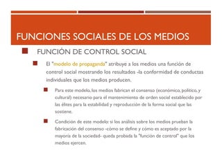 FUNCIONES SOCIALES DE LOS MEDIOS
 FUNCIÓN DE CONTROL SOCIAL
 El "modelo de propaganda" atribuye a los medios una función de
control social mostrando los resultados -la conformidad de conductas
individuales que los medios producen.
 Para este modelo, los medios fabrican el consenso (económico, político, y
cultural) necesario para el mantenimiento de orden social establecido por
las élites para la estabilidad y reproducción de la forma social que las
sostiene.
 Condición de este modelo: si los análisis sobre los medios prueban la
fabricación del consenso -cómo se define y cómo es aceptado por la
mayoría de la sociedad- queda probada la "función de control" que los
medios ejercen.
 