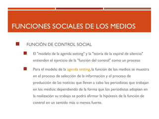 FUNCIONES SOCIALES DE LOS MEDIOS
 FUNCIÓN DE CONTROL SOCIAL
 El "modelo de la agenda setting" y la "teoría de la espiral de silencio"
entienden el ejercicio de la "función del control" como un proceso
 Para el modelo de la agenda setting, la función de los medios se muestra
en el proceso de selección de la información y el proceso de
producción de las noticias que llevan a cabo los periodistas que trabajan
en los medios: dependiendo de la forma que los periodistas adopten en
la realización su trabajo se podrá afirmar la hipótesis de la función de
control en un sentido más o menos fuerte.
 