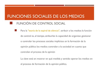 FUNCIONES SOCIALES DE LOS MEDIOS
 FUNCIÓN DE CONTROL SOCIAL
 Para la "teoría de la espiral de silencio", atribuir a los medios la función
de control es, al tiempo, atribuirles la capacidad de organizar, gestionar
o controlar los procesos sociales implícitos en la formación de la
opinión pública: los medios controlan a la sociedad en cuanto que
controlan el proceso de la opinión
La clave está en mostrar en qué medida y sentido operan los medios en
el proceso de formación de la opinión pública.
 