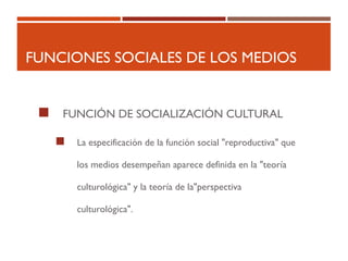 FUNCIONES SOCIALES DE LOS MEDIOS
 FUNCIÓN DE SOCIALIZACIÓN CULTURAL
 La especificación de la función social "reproductiva" que
los medios desempeñan aparece definida en la "teoría
culturológica" y la teoría de la"perspectiva
culturológica".
 