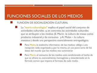 FUNCIONES SOCIALES DE LOS MEDIOS
 FUNCIÓN DE SOCIALIZACIÓN CULTURAL
 La "teoría culturológica" explica el papel social del conjunto de
actividades culturales -y, en concreto, las actividades culturales
que se atribuyen a los medios (E. Morin -la cultura de masas como
producto industrial y de consumo- y A. Moles – la cultura
mosaico-) desde una perspectiva esencialmente antropológica.
 Para Moles, la avalancha informativa -de los medios- obliga a una
recepción nada organizada y, por lo mismo, un uso poco serio de los
datos del mundo que los medios nos suministran
 Para Morin, el consumo de los medios está condicionado al hecho de
que se ofrece es, esencialmente, homogéneo y estandarizado en la
fórmula común que impone el formato de cada medio.
 
