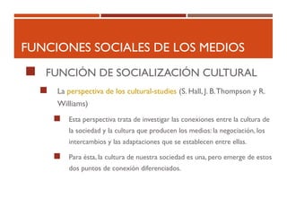 FUNCIONES SOCIALES DE LOS MEDIOS
 FUNCIÓN DE SOCIALIZACIÓN CULTURAL
 La perspectiva de los cultural-studies (S. Hall, J. B.Thompson y R.
Williams)
 Esta perspectiva trata de investigar las conexiones entre la cultura de
la sociedad y la cultura que producen los medios: la negociación, los
intercambios y las adaptaciones que se establecen entre ellas.
 Para ésta, la cultura de nuestra sociedad es una, pero emerge de estos
dos puntos de conexión diferenciados.
 