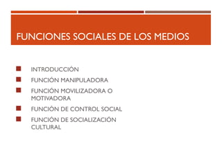 FUNCIONES SOCIALES DE LOS MEDIOS
 INTRODUCCIÓN
 FUNCIÓN MANIPULADORA
 FUNCIÓN MOVILIZADORA O
MOTIVADORA
 FUNCIÓN DE CONTROL SOCIAL
 FUNCIÓN DE SOCIALIZACIÓN
CULTURAL
 