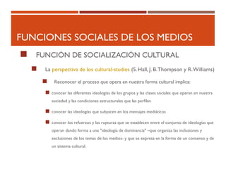 FUNCIONES SOCIALES DE LOS MEDIOS
 FUNCIÓN DE SOCIALIZACIÓN CULTURAL
 La perspectiva de los cultural-studies (S. Hall, J. B.Thompson y R.Williams)
 Reconocer el proceso que opera en nuestra forma cultural implica:
 conocer las diferentes ideologías de los grupos y las clases sociales que operan en nuestra
sociedad y las condiciones estructurales que las perfilan
 conocer las ideologías que subyacen en los mensajes mediáticos
 conocer los refuerzos y las rupturas que se establecen entre el conjunto de ideologías que
operan dando forma a una "ideología de dominancia" –que organiza las inclusiones y
exclusiones de los temas de los medios- y que se expresa en la forma de un consenso y de
un sistema cultural.
 