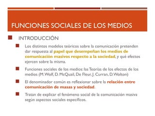 FUNCIONES SOCIALES DE LOS MEDIOS
 INTRODUCCIÓN
 Los distintos modelos teóricos sobre la comunicación pretenden
dar respuesta al papel que desempeñan los medios de
comunicación masivos respecto a la sociedad, y qué efectos
ejercen sobre la misma.
 Funciones sociales de los medios: lasTeorías de los efectos de los
medios (M.Wolf, D. McQuail, De Fleur, J. Curran, D.Wolton)
 El denominador común es reflexionar sobre la relación entre
comunicación de masas y sociedad.
 Tratan de explicar el fenómeno social de la comunicación masiva
según aspectos sociales específicos.
 