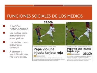 FUNCIONES SOCIALES DE LOS MEDIOS
 FUNCIÓN
MANIPULADORA
 Los medios, como
instrumento del
poder político
 Los medios, como
instrumento
comercial
 A destacar la
teoría hipodérmica
y la teoría crítica.
 