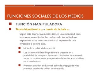 FUNCIONES SOCIALES DE LOS MEDIOS
 FUNCIÓN MANIPULADORA
 Teoría hipodérmica [1] o teoría de la bala [2] .
Según esta teoría, los medios tienen una capacidad para
intervenir o manipular la conducta de los individuos
expuestos a sus mensajes similar al impacto de una
inyección o de una bala.
 Inicio de la publicidad comercial
 Los trabajos de Elton Mayo sobre la creencia en la
posibilidad de manipular la conducta individual interviniendo
sobre las motivaciones y expectativas laborales y esto influye
en el rendimiento.
 Primeros estudios de Lasswell sobre la propaganda y las
primeras teorías de análisis de contenido.
 
