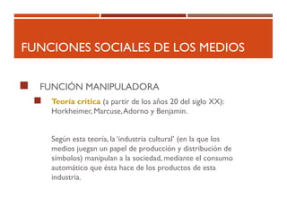 FUNCIONES SOCIALES DE LOS MEDIOS
 FUNCIÓN MANIPULADORA
 Teoría crítica (a partir de los años 20 del siglo XX):
Horkheimer, Marcuse,Adorno y Benjamin.
Según esta teoría, la ‘industria cultural’ (en la que los
medios juegan un papel de producción y distribución de
símbolos) manipulan a la sociedad, mediante el consumo
automático que ésta hace de los productos de esta
industria.
 