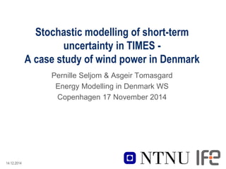 14.12.2014
Stochastic modelling of short-term
uncertainty in TIMES -
A case study of wind power in Denmark
Pernille Seljom & Asgeir Tomasgard
Energy Modelling in Denmark WS
Copenhagen 17 November 2014
 