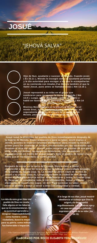 JOSUÉ
Hijo de Nun, ayudante y sucesor de Moisés. Cuando joven
( Éx 33.11 ), Moisés lo escogió como su ayudante personal
y le dio autoridad para escoger a los que le acompañarían
en su contienda con Amalec.Fue Moisés también el que le
llamó Josué, pues antes se llamaba Oseas ( Nm 13.16 ).
Josué representó a su tribu en el grupo que
nombraron para reconocer la tierra prometida ( Nm
13.8 ). Luego, junto con Caleb , animó al pueblo y
habló en favor de tomar posesión de la tierra ( Nm 14
)
Mientras Moisés estaba en la presencia de Dios en el
monte Sinaí, Josué permaneció en el tabernáculo; allí
seguramente aprendió el secreto de la paciencia de
Moisés, paciencia que más tarde debía hacer suya
Josué tomó la dirección del pueblo de Dios inmediatamente después de
la muerte de Moisés. Como preparativo para su labor, envió espías a
Jericó, quienes le trajeron informes alentadores para invadir la tierra.El
primer paso fue atravesar el Jordán, encabezados por los sacerdotes que
llevaban el arca del pacto; cuando estos mojaron las plantas de sus pies
en la orilla del Jordán, las aguas se detuvieron. Los sacerdotes
permanecieron en medio del cauce seco, y todo el pueblo de Israel cruzó
antes que el río reanudara su curso normal.
Después de entrar en la tierra de Canaán, Dios ordenó a Josué
circuncidar a los hijos de Israel que no se habían circuncidado después
de la salida de Egipto (cap. 5). La ciudad de Jericó cayó en manos de
Josué y su pueblo (cap. 6). Luego capturaron la ciudad de Hai, donde
Josué mostró gran astucia militar, al emboscarse y tomar la ciudad (cap.
8). Después de conquistar toda la tierra prometida, Josué y Eleazar
efectuaron la repartición (caps. 13–21). Para culminar su labor, Josué
invitó al pueblo a temer y servir a Dios con integridad y verdad.
"JEHOVÁ SALVA"
La vida de este gran líder del
pueblo de Dios no revela
falla alguna en las labores
que se le encomendaron. En
su juventud aprendió a
designar responsabilidades
como hombre; como
ciudadano, buscó lo mejor
para su patria; como militar,
fue honorable e imparcial.
Vila Ventura Samuel. Escuain Santiago. (1985) "Nuevo Diccionario Bíblico Ilustrado".
Editorial CLIE. Barcelona, España. Págs. 552 - 554
elaborado por: rocío Elizabeth vera rodríguez
A lo largo de sus días, Josué mostró
obediencia al trabajo que Dios le
asignó y lo desempeñó
orgullosamente. Las palabras «yo y
mi casa serviremos a Jehová»
expresan el lema de su vida ( Jos
24.15)
 