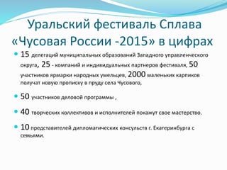  15 делегаций муниципальных образований Западного управленческого
округа, 25 - компаний и индивидуальных партнеров фестиваля, 50
участников ярмарки народных умельцев, 2000 маленьких карпиков
получат новую прописку в пруду села Чусового,
 50 участников деловой программы ,
 40 творческих коллективов и исполнителей покажут свое мастерство.
 10 представителей дипломатических консульств г. Екатеринбурга с
семьями.
Уральский фестиваль Сплава
«Чусовая России -2015» в цифрах
 