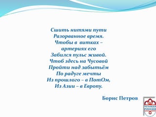 Сшить нитями пути
Разорванное время.
Чтобы в витках –
артериях его
Забился пульс живой.
Чтоб здесь на Чусовой
Пройти над забытьём
По радуге мечты
Из прошлого – в ПотОм,
Из Азии – в Европу.
Борис Петров
 