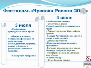Фестиваль «Чусовая России-2015»
3 июля
• - Конференция
природных парков Урала,
• - Межрегиональная
полевая конференция по
гармонизации
взаимодействия общества,
власти и бизнеса в
реализации туристских
проектов».
•
• - Концертная программа
4 июля
– Рыбацкие состязания
– Спортивный сплав
- Зарыбление Старо-шайтанского
пруда
– Первая уральская Иван-чайная
ярмарка
- Конкурс Авторской песни «Спой о
войне, чтобы знали!»
– Детская программа
- Ярмарка мастеров народных
промыслов
- Большая концертная программа
- Конкурс раскраски барочек
- Туристское военно-спортивное
многоборье
- Световое шоу
– Спуск барочек памяти
 