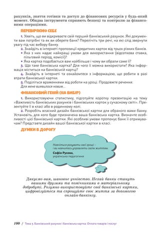 100 / Тема 3. Банківський рахунок і банківська картка. Оплата товарів і послуг
рахунків, зняття готівки та доступ до фінансових ресурсів у будь-який
момент. Обидва інструменти сприяють безпеці та контролю за фінансо-
вими операціями.
ПЕРЕВІРЯЄМО СЕБЕ
1. Уявіть, що ви відкриваєте свій перший банківський рахунок. Які докумен-
ти вам потрібні та як ви оберете банк? Перелічіть три речі, на які слід звернути
увагу під час вибору банку.
2. Знайдіть в інтернеті пропозиції кредитних карток від трьох різних банків.
• Яка з них надає найкращі умови для використання (відсоткова ставка,
пільговий період, комісії)?
• Яка картка подобається вам найбільше і чому ви обрали саме її?
3. Що таке банківська картка? Для чого її можна використати? Яка інфор-
мація міститься на банківській картці?
4. Знайдіть в інтернеті та ознайомтеся з інформацією, що робити в разі
втрати банківської картки.
5. Поділіться враженнями від роботи на уроці. Продовжте речення:
Для мене виявилося новим…
ФІНАНСОВИЙ ГЕНІЙ (НА ВИБІР)
1. Використовуючи статистику, підготуйте коротку презентацію на тему
«Важливість банківських рахунків і банківських карток у сучасному світі». Пре-
зентуйте її в класі або в родинному колі.
2. Розробіть власний дизайн банківської картки для обраного вами банку.
Установіть, для кого буде призначена ваша банківська картка. Визначте особ­
ливості цієї банківської картки. Які особливі умови пропонує банк її отримува-
чам? Представте дизайн вашої банківської картки в класі.
ДУМКИ В ДОРОГУ
Навчіться рахувати свої гроші –
і ви навчитесь управляти своїм життям.
Софія Русова,
українська педагогиня
Дякуємо вам, шановне учнівство. Нехай банки стануть
вашими друзями та помічниками в матеріальному
добробуті. Розумно використовуйте свої банківські картки,
цифровізуйтеся та спрощуйте своє життя за допомогою
онлайн-банкінгу.
 