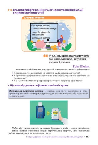 § 11. Ера цифрового банкінгу: сучасні трансформації банківської індустрії / 101
§ 11. 
ЕРА ЦИФРОВОГО БАНКІНГУ: СУЧАСНІ ТРАНСФОРМАЦІЇ
БАНКІВСЬКОЇ ІНДУСТРІЇ
Ключові поняття
Електронні гаманці
Цифрові фінансові послуги
Цифрова фінансова
грамотність
Віртуальні картки
У XXI ст. цифрова грамотність
так само важлива, як уміння
читати й писати.
Ерік Шмідт,
американський бізнесмен з технологій, інженер програмного забезпечення
• Як ви вважаєте, що мається на увазі під цифровою грамотністю?
• Як розвиток цифрових технологій змінив спосіб управління особистими
фінансами?
• Які навички в межах цифрової грамотності потрібно розвивати?
1. Що таке віртуальна та фізична платіжні картки
Віртуальна платіжна картка – картка, яка існує винятково в елек­
тронному вигляді та використовується для онлайн-покупок або транзакцій
через інтернет.
Тобто віртуальні картки не мають фізичного носія – лише реквізити.
Існує кілька основних видів віртуальних карток, які різняться
своїми функціями та можливостями.
 