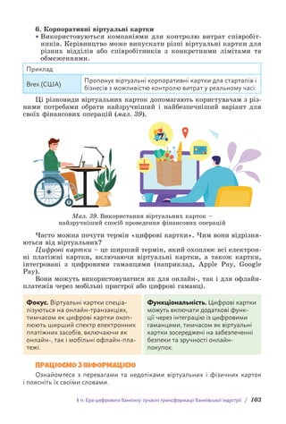 § 11. Ера цифрового банкінгу: сучасні трансформації банківської індустрії / 103
6. Корпоративні віртуальні картки
• Використовуються компаніями для контролю витрат співробіт-
ників. Керівництво може випускати різні віртуальні картки для
різних відділів або співробітників з конкретними лімітами та
обмеженнями.
Приклад
Brex (США)
Пропонує віртуальні корпоративні картки для стартапів і
бізнесів з можливістю контролю витрат у реальному часі.
Ці різновиди віртуальних карток допомагають користувачам з різ-
ними потребами обрати найзручніший і найбезпечніший варіант для
своїх фінансових операцій (мал. 39).
Мал. 39. Використання віртуальних карток –
найзручніший спосіб проведення фінансових операцій
Часто можна почути термін «цифрові картки». Чим вони відрізня-
ються від віртуальних?
Цифрові картки – це ширший термін, який охоплює всі електрон­
ні платіжні картки, включаючи віртуальні картки, а також картки,
інте­
гровані з цифровими гаманцями (наприклад, Apple Pay, Google
Pay).
Вони можуть використовуватися як для онлайн-, так і для офлайн-
платежів через мобільні пристрої або цифрові гаманці.
Фокус. Віртуальні картки спеціа-
лізуються на онлайн-транзакціях,
тимчасом як цифрові картки охоп­
люють ширший спектр електронних
платіжних засобів, включаючи як
онлайн-, так і мобільні офлайн-пла-
тежі.
Функціональність. Цифрові картки
можуть включати додаткові функ-
ції через інтеграцію із цифровими
гаманцями, тимчасом як віртуальні
картки зосереджені на забезпеченні
безпеки та зручності онлайн-
п­
окупок.
ПРАЦЮЄМО З ІНФОРМАЦІЄЮ
Ознайомтеся з перевагами та недоліками віртуальних і фізичних карток
і поясніть їх своїми словами.
 