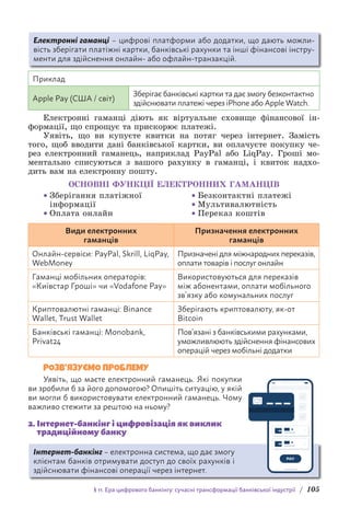 § 11. Ера цифрового банкінгу: сучасні трансформації банківської індустрії / 105
Електронні гаманці – цифрові платформи або додатки, що дають можли-
вість зберігати платіжні картки, банківські рахунки та інші фінансові інстру-
менти для здійснення онлайн- або офлайн-транзакцій.
Приклад
Apple Pay (США / світ)
Зберігає банківські картки та дає змогу безконтактно
здійснювати платежі через iPhone або Apple Watch.
Електронні гаманці діють як віртуальне сховище фінансової ін-
формації, що спрощує та прискорює платежі.
Уявіть, що ви купуєте квитки на потяг через інтернет. Замість
того, щоб вводити дані банківської картки, ви оплачуєте покупку че-
рез електронний гаманець, наприклад PayPal або LiqPay. Гроші мо-
ментально списуються з вашого рахунку в гаманці, і квиток надхо-
дить вам на електронну пошту.
ОСНОВНІ ФУНКЦІЇ ЕЛЕКТРОННИХ ГАМАНЦІВ
• Зберігання платіжної
інформації
• Оплата онлайн
• Безконтактні платежі
• Мультивалютність
• Переказ коштів
Види електронних
гаманців
Призначення електронних
гаманців
Онлайн-сервіси: PayPal, Skrill, LiqPay,
WebMoney
Призначені для міжнародних переказів,
оплати товарів і послуг онлайн
Гаманці мобільних операторів:
«Київстар Гроші» чи «Vodafone Pay»
Використовуються для переказів
між абонентами, оплати мобільного
зв’язку або комунальних послуг
Криптовалютні гаманці: Binance
Wallet, Trust Wallet
Зберігають криптовалюту, як-от
Bitcoin
Банківські гаманці: Monobank,
Privat24
Пов’язані з банківськими рахунками,
уможливлюють здійснення фінансових
операцій через мобільні додатки
РОЗВ’ЯЗУЄМО ПРОБЛЕМУ
Уявіть, що маєте електронний гаманець. Які покупки
ви зробили б за його допомогою? Опишіть ситуацію, у якій
ви могли б використовувати електронний гаманець. Чому
важливо стежити за рештою на ньому?
2. 
Інтернет-банкінг і цифровізація як виклик
традиційному банку
Інтернет-банкінг – електронна система, що дає змогу
клієнтам банків отримувати доступ до своїх рахунків і
здійснювати фінансові операції через інтернет.
 