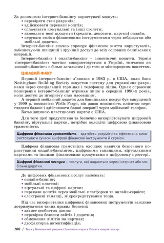 106 / Тема 3. Банківський рахунок і банківська картка. Оплата товарів і послуг
За допомогою інтернет-банкінгу користувачі можуть:
• перевіряти стан рахунків;
• здійснювати перекази коштів;
• сплачувати комунальні та інші послуги;
• замовляти нові продукти (кредити, депозити, картки) онлайн;
• керувати своїми фінансовими інструментами через вебдодатки або
мобільні додатки.
Інтернет-банкінг значно спрощує фінансове життя користувачів,
забезпечуючи швидкий і зручний доступ до всіх основних банківських
операцій.
Інтернет-банкінг і онлайн-банкінг – синонімічні поняття. Термін
«інтернет-банкінг» частіше використовується в Україні, тимчасом як
«онлайн-банкінг» є більш загальним і до того ж міжнародним поняттям.
ЦІКАВИЙ ФАКТ
Перший інтернет-банкінг з’явився в 1983 р. в США, коли банк
Nottingham Building Society запустив систему для управління рахун-
ками через спеціальний термінал і телефонну лінію. Однак справжнє
поширення інтернет-банкінг отримав лише в середині 1990-х років,
коли доступ до інтернету став масовішим.
А перший мобільний додаток для банківських послуг був випущений
у 1999 р. компанією Wells Fargo, він давав можливість клієнтам пере-
глядати баланс і здійснювати базові операції через мобільний телефон.
Батьківщиною пластикових карток є США.
Для того щоб продуктивно та безпечно використовувати цифровий
банкінг, віртуальні картки, потрібно володіти цифровою фінансовою
грамотністю.
Цифрова фінансова грамотність – здатність розуміти та ефективно вико-
ристовувати сучасні цифрові фінансові інструменти й сервіси.
Цифрова фінансова грамотність охоплює навички безпечного ко-
ристування онлайн-банкінгом, цифровими гаманцями, віртуальними
картками та іншими фінансовими продуктами в цифровому просторі.
Цифрові фінансові послуги – послуги, які надаються через інтернет або мо-
більні додатки.
До цифрових фінансових послуг належать:
• онлайн-банкінг;
• мобільні платежі;
• віртуальні та цифрові картки;
• перекази коштів через мобільні платформи та онлайн-сервіси;
• електронні гаманці, мікрокредитування тощо.
Під час використання цифрових фінансових інструментів важливо
дотримуватися таких правил безпеки:
• захист особистих даних;
• перевірка безпеки сайтів і додатків;
• обмеження лімітів на картках;
• двофакторна автентифікація.
 