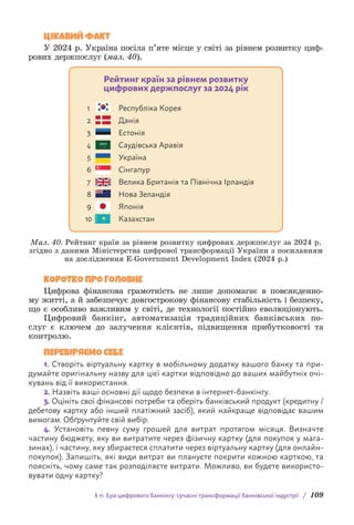 § 11. Ера цифрового банкінгу: сучасні трансформації банківської індустрії / 109
ЦІКАВИЙ ФАКТ
У 2024 р. Україна посіла п’яте місце у світі за рівнем розвитку циф-
рових держпослуг (мал. 40).
Рейтинг країн за рівнем розвитку
цифрових держпослуг за 2024 рік
Республіка Корея
Данія
Естонія
Саудівська Аравія
Україна
Сінгапур
Велика Британія та Північна Ірландія
Нова Зеландія
Японія
Казахстан
1
2
3
4
5
6
7
8
9
10
Мал. 40. Рейтинг країн за рівнем розвитку цифрових держпослуг за 2024 р.
згідно з даними Міністерства цифрової трансформації України з посиланням
на дослідження E-Government Development Index (2024 р.)
КОРОТКО ПРО ГОЛОВНЕ
Цифрова фінансова грамотність не лише допомагає в повсякденно-
му житті, а й забезпечує довгострокову фінансову стабільність і безпеку,
що є особливо важливим у світі, де технології постійно еволюціонують.
Цифровий банкінг, автоматизація традиційних банківських по-
слуг є ключем до залучення клієнтів, підвищення прибутковості та
контролю.
ПЕРЕВІРЯЄМО СЕБЕ
1. Створіть віртуальну картку в мобільному додатку вашого банку та при-
думайте оригінальну назву для цієї картки відповідно до ваших майбутніх очі-
кувань від її використання.
2. Назвіть ваші основні дії щодо безпеки в інтернет-банкінгу.
3. Оцініть свої фінансові потреби та оберіть банківський продукт (кредитну /
дебетову картку або інший платіжний засіб), який найкраще відповідає вашим
вимогам. Обґрунтуйте свій вибір.
4. Установіть певну суму грошей для витрат протягом місяця. Визначте
частину бюджету, яку ви витратите через фізичну картку (для покупок у мага-
зинах), і частину, яку збираєтеся сплатити через віртуальну картку (для онлайн-
покупок). Запишіть, які види витрат ви плануєте покрити кожною карткою, та
поясніть, чому саме так розподіляєте витрати. Можливо, ви будете використо-
вувати одну картку?
 