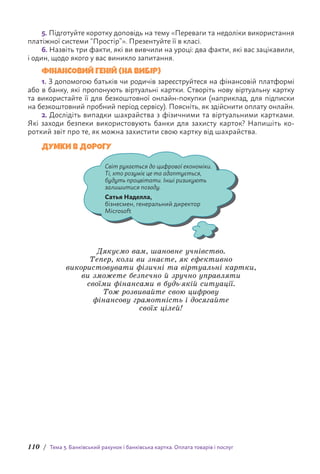 110 / Тема 3. Банківський рахунок і банківська картка. Оплата товарів і послуг
5. Підготуйте коротку доповідь на тему «Переваги та недоліки використання
платіжної системи “Простір”». Презентуйте її в класі.
6. Назвіть три факти, які ви вивчили на уроці: два факти, які вас зацікавили,
і один, щодо якого у вас виникло запитання.
ФІНАНСОВИЙ ГЕНІЙ (НА ВИБІР)
1. З допомогою батьків чи родичів зареєструйтеся на фінансовій платформі
або в банку, які пропонують віртуальні картки. Створіть нову віртуальну картку
та в­
икористайте її для безкоштовної онлайн-покупки (наприклад, для підписки
на безкоштовний пробний період сервісу). Поясніть, як здійснити оплату онлайн.
2. Дослідіть випадки шахрайства з фізичними та віртуальними картками.
Які заходи безпеки використовують банки для захисту карток? Напишіть ко-
роткий звіт про те, як можна захистити свою картку від шахрайства.
ДУМКИ В ДОРОГУ
Світ рухається до цифрової економіки.
Ті, хто розуміє це та адаптується,
будуть процвітати. Інші ризикують
залишитися позаду.
Сатья Наделла,
бізнесмен, генеральний директор
Microsoft
Дякуємо вам, шановне учнівство.
Тепер, коли ви знаєте, як ефективно
використовувати фізичні та віртуальні картки,
ви зможете безпечно й зручно управляти
своїми фінансами в будь-якій ситуації.
Тож розвивайте свою цифрову
фінансову грамотність і досягайте
своїх цілей!
 